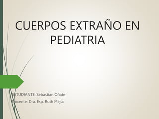 CUERPOS EXTRAÑO EN
PEDIATRIA
ESTUDIANTE: Sebastian Oñate
Docente: Dra. Esp. Ruth Mejía
 