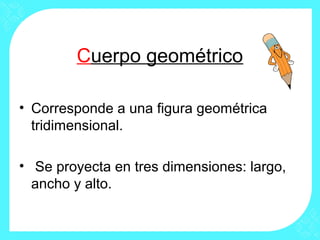 Cuerpo geométrico

• Corresponde a una figura geométrica
  tridimensional.

• Se proyecta en tres dimensiones: largo,
  ancho y alto.
 