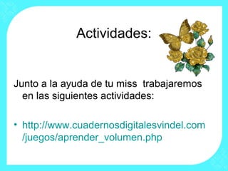 Actividades:


Junto a la ayuda de tu miss trabajaremos
  en las siguientes actividades:

• http://www.cuadernosdigitalesvindel.com
  /juegos/aprender_volumen.php
 
