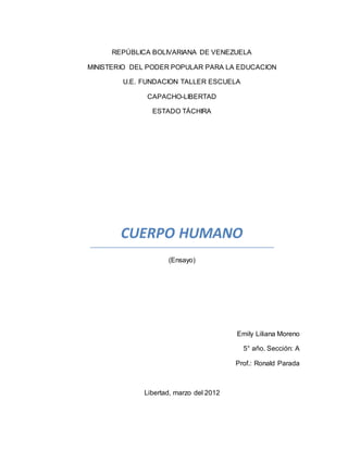REPÚBLICA BOLIVARIANA DE VENEZUELA
MINISTERIO DEL PODER POPULAR PARA LA EDUCACION
U.E. FUNDACION TALLER ESCUELA
CAPACHO-LIBERTAD
ESTADO TÁCHIRA
CUERPO HUMANO
(Ensayo)
Emily Liliana Moreno
5° año. Sección: A
Prof.: Ronald Parada
Libertad, marzo del 2012
 