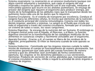 









Sistema respiratorio: La respiración es un proceso involuntario (aunque con
algún control voluntario) y automático, que capta el oxígeno del aire
inspirado y expulsa los gases de desecho con el aire espirado, mediante el
intercambio gaseoso que ocurre en los alvéolos pulmonares. Se encarga de
proveer del oxígeno que requiere el organismo para producir energía, por
medio de la hemoglobina de los glóbulos rojos que lo transportan desde los
pulmones hasta cada una de las partes que lo requieren.
Sistema Circulatorio : Es el sistema de transporte por excelencia. Conduce el
oxígeno hacia las diferentes células, lo mismo que elementos de la nutrición;
es el conducto principal del sistema inmunológico. Conecta con todos los
demás órganos, aparatos y sistemas. La sangre es el fluido que circula por
todo el organismo a través del sistema circulatorio, formado por el corazón y
un sistema de tubos o vasos, los vasos sanguíneos.
Sistema Digestivo : Se encarga de la nutrición del ser humano. El estómago es
el órgano central junto con el hígado, el Páncreas, y el Bazo. La función
digestiva consiste en la transformación de las complejas moléculas de los
alimentos en sustancias simples y fácilmente utilizables por el organismo.
Aparato Excretor : Gracias a él, el cuerpo se libera de los residuos de la
digestión, principalmente. El riñón se menciona cuando de este aparato se
habla.
Sistema Endocrino : Constituido por los órganos internos cumple la noble
misión de mantener el cuerpo en funcionamiento de manera permanente. Sus
secreciones garantizan que cada parte del cuerpo funciones de manera
correcta y que los alimentos sean asimilados de forma conveniente y
oportuna. Sus órganos se les denomina glándulas y a sus secreciones,
hormonas: Producto de secreción de ciertas glándulas que, transportado por
el sistema circulatorio, excita, inhibe o regula la actividad de otros órganos o
sistemas de órganos.

 