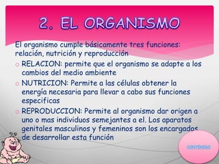 El organismo cumple básicamente tres funciones:
relación, nutrición y reproducción
o RELACION: permite que el organismo se adapte a los
cambios del medio ambiente
o NUTRICION: Permite a las células obtener la
energía necesaria para llevar a cabo sus funciones
especificas
o REPRODUCCION: Permite al organismo dar origen a
uno o mas individuos semejantes a el. Los aparatos
genitales masculinos y femeninos son los encargados
de desarrollar esta función
CONTENIDO
 