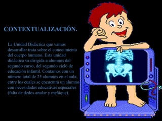 CONTEXTUALIZACIÓN.
La Unidad Didáctica que vamos
desarrollar trata sobre el conocimiento
del cuerpo humano. Esta unidad
didáctica va dirigida a alumnos del
segundo curso, del segundo ciclo de
educación infantil. Contamos con un
número total de 25 alumnos en el aula,
entre los cuales se encuentra un alumno
con necesidades educativas especiales
(falta de dedos anular y meñique).
 