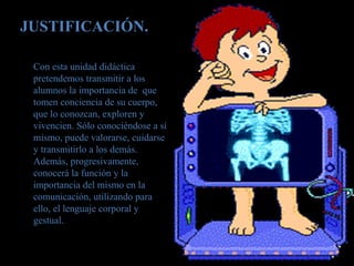 JUSTIFICACIÓN.
Con esta unidad didáctica
pretendemos transmitir a los
alumnos la importancia de que
tomen conciencia de su cuerpo,
que lo conozcan, exploren y
vivencien. Sólo conociéndose a sí
mismo, puede valorarse, cuidarse
y transmitirlo a los demás.
Además, progresivamente,
conocerá la función y la
importancia del mismo en la
comunicación, utilizando para
ello, el lenguaje corporal y
gestual.
 