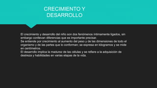 El crecimiento y desarrollo del niño son dos fenómenos íntimamente ligados, sin
embargo conllevan diferencias que es importante precisar.
Se entiende por crecimiento al aumento del peso y de las dimensiones de todo el
organismo y de las partes que lo conforman; se expresa en kilogramos y se mide
en centímetros.
El desarrollo implica la madurez de las células y se refiere a la adquisición de
destreza y habilidades en varias etapas de la vida.
CRECIMIENTO Y
DESARROLLO
 
