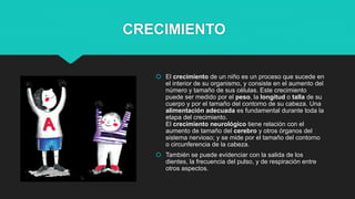 CRECIMIENTO
 El crecimiento de un niño es un proceso que sucede en
el interior de su organismo, y consiste en el aumento del
número y tamaño de sus células. Este crecimiento
puede ser medido por el peso, la longitud o talla de su
cuerpo y por el tamaño del contorno de su cabeza. Una
alimentación adecuada es fundamental durante toda la
etapa del crecimiento.
El crecimiento neurológico tiene relación con el
aumento de tamaño del cerebro y otros órganos del
sistema nervioso; y se mide por el tamaño del contorno
o circunferencia de la cabeza.
 También se puede evidenciar con la salida de los
dientes, la frecuencia del pulso, y de respiración entre
otros aspectos.
 