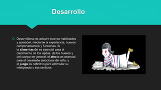 Desarrollo
 Desarrollarse es adquirir nuevas habilidades
y aprender, mediante la experiencia, nuevos
comportamientos y funciones. Si
la alimentación es esencial para el
crecimiento de los tejidos, de los huesos y
del cuerpo en general, el afecto es esencial
para el desarrollo emocional del niño, y
el juego es definitivo para estimular su
inteligencia y sus sentidos.
 