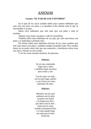 ANEXOSANEXOSANEXOSANEXOS
Cuento: “EL PAIS DE LOS 5 SENTIDOS”
En el país de los cinco sentidos había unos cuantos habitantes que
eran solo una nariz con patas y se pasaban el día oliendo todo lo que se
encontraban a su paso.
Había otros habitantes que sólo eran ojos con patas y todo lo
miraban.
Algunos eran orejas con patas y todo lo escuchaban.
También había unos habitantes de ese país que sólo eran bocas con
patas y se dedicaban a probarlo todo.
Por último había unos habitantes del país de los cinco sentidos que
sólo eran manos con patas y andaban siempre tocándolo todo. Pero estaban
hartos de no poder sentir más que una sensación, y decidieron unirse unos
con otros y formar un solo cuerpo.
Y así fue como nacimos nosotros, las personas.
POESIA
En mi cara rendondita
tengo ojos y nariz
y también tengo una boca
para comer y reír.
Con los ojos veo todo,
con la nariz hago ¡achist!
y con la boca yo como
palomitas de maíz.
POESIA
Miramos con los ojos
andamos con los pies
tocamos con la piel
y la lengua nos dice :
que dulce está la miel ,
oímos por la oreja,
cuando escuchamos bien,
y el oler,cuando llega
nos entra por la nariz
fin,fin.fin.
 