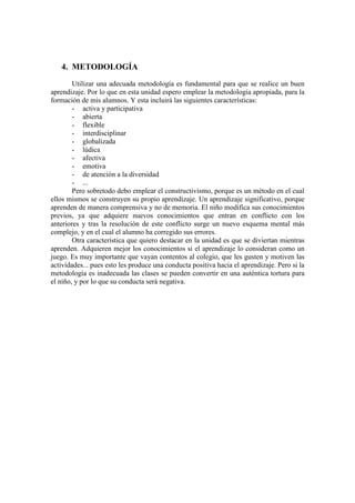 4. METODOLOGÍA
Utilizar una adecuada metodología es fundamental para que se realice un buen
aprendizaje. Por lo que en esta unidad espero emplear la metodología apropiada, para la
formación de mis alumnos. Y esta incluirá las siguientes características:
- activa y participativa
- abierta
- flexible
- interdisciplinar
- globalizada
- lúdica
- afectiva
- emotiva
- de atención a la diversidad
- ...
Pero sobretodo debo emplear el constructivismo, porque es un método en el cual
ellos mismos se construyen su propio aprendizaje. Un aprendizaje significativo, porque
aprenden de manera comprensiva y no de memoria. El niño modifica sus conocimientos
previos, ya que adquiere nuevos conocimientos que entran en conflicto con los
anteriores y tras la resolución de este conflicto surge un nuevo esquema mental más
complejo, y en el cual el alumno ha corregido sus errores.
Otra característica que quiero destacar en la unidad es que se diviertan mientras
aprenden. Adquieren mejor los conocimientos si el aprendizaje lo consideran como un
juego. Es muy importante que vayan contentos al colegio, que les gusten y motiven las
actividades... pues esto les produce una conducta positiva hacia el aprendizaje. Pero si la
metodología es inadecuada las clases se pueden convertir en una auténtica tortura para
el niño, y por lo que su conducta será negativa.
 