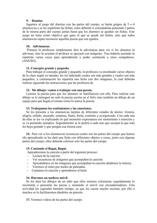 9. Domino
Jugamos al juego del domino con las partes del cuerpo, se harán grupos de 5 o 6
alumnos/as y se les repartirán las fichas, estos deberán ir colocándolas poniendo 2 partes
de la misma parte del cuerpo juntas hasta que los alumnos se queden sin fichas. Este
juego no tiene como objetivo que gane el que se quede sin fichas, sino que todos
alumnos/as sepan reconocer aquellas piezas que son iguales.
10. Adivinanzas.
Primero la profesora simplemente dirá la adivinanza para ver si los alumnos la
adivinan, sino la aciertan el profesor se apoyará con imágenes. Tras haberla acertado la
repetirán varias veces para aprendérsela y poder contársela a otros compañeros.
(ANEXO).
11. Concepto grande y pequeño.
Para trabajar el concepto grande y pequeño, la profesora va enseñando varios objetos
de la clase según su tamaño, les irá indicando cuales son más grandes y cuales son más
pequeños, a continuación les repartirá una ficha con dos imágenes, la cual deberán
realizar siguiendo las instrucciones que las profesora de.
12. Me dibujo: vamos a trabajar con una poesía.
Leemos la poesía para que los alumnos se familiaricen con ella. Para realizar este
dibujo se le entregará no solo la poesía escrita en el folio sino también un dibujo de un
espejo para que hagan el retrato como lo marca la poesía.
13. Trabajamos los sentimientos y las emociones.
Se les presenta a los alumnos/as tarjetas de diferentes estados de ánimo: tristeza,
alegría, enfado, asustado, sorpresa, llanto, burla, contento y avergonzado. Con cada una
de ellas se les va explicando en qué momento expresamos ese sentimiento o emoción y
se va poniendo ejemplos. Seguidamente se le pedirá a cada uno que escojan la que más
les haya gustado y que pongan esa misma cara.
14. Para ver si los alumnos/as reconocen cuales son las partes del cuerpo que hemos
ido aprendiendo se les dará una ficha con diferentes objetos o cosas, junto con algunas
partes del cuerpo, ellos deberán colorear solo las partes del cuerpo.
15. Cantando el Bugui, Bugui.
Aprenderemos la canción a partir del siguiente proceso:
- Lectura de la canción.
- Ver secuencias de imágenes que acompañen la canción.
- Apoyándonos en las imágenes que acompañan la canción añadimos la música.
- Veremos el ritmo por medio de palmadas.
- Cantamos la canción y aprendemos el baile.
16. Haremos un muñeco móvil.
Se les dará los dibujos de un niño que ellos mismos colorearan, seguidamente lo
recortarán o punzarán las piezas y montarán el móvil con encuadernadores. Esta
actividad les supondrá bastante tiempo, ya que les cuesta mucho recortar, por ello a
muchos se lo facilitaremos dándoles un punzón.
17. Veremos videos de las partes del cuerpo.
 
