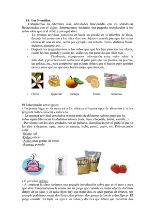 18. Los 5 sentidos.
Trabajaremos en diferentes días, actividades relacionadas con los sentidos:a)
Relacionadas con el olfato: Empezaremos haciendo una pequeña introducción a los
niños sobre que es el olfato y para qué sirve.
- La primera actividad consistirá en hacer un círculo en la alfombra de clase,
después les pasaremos a los niños diversos objetos o comida para que los vayan
oliendo de uno en uno, como por ejemplo una colonia, flores, distintas frutas,
incienso, ajoaceite, etc.…
- Después les preguntaremos a los niños que qué les han parecido los olores,
cuáles les han gustado y cuáles no, cuáles les han parecido que olían más…
- Finalmente, recogeremos información entre todos sobre la
actividad, y posteriormente saldremos al patio para oler las plantas, las puertas,
las pelotas, etc., para comprobar que existen objetos que sí huelen pero también
existen otros que no, que unos huelen mejor que otros, etc.
- Flores ajoaceite naranja limón incienso
b) Relacionadas con el gusto:
- En primer lugar se les mostrará a los niños/as diferentes tipos de alimentos y se les
pregunta cuáles conocen y cuáles no.
- La segunda actividad consistiría en traer tartas de diferentes sabores para que los
niños sepan diferenciar los distintos sabores (nata, fresa, chocolate, limón, vainilla...)
- Por ultimo con los ojos vendados con un pañuelo, identificarán por el gusto lo que se
les dará a degustar: agua, zumo de naranja, leche, pastel, queso, etc. Diferenciando
entre:
-Salado: sal
-Dulce: azúcar
-Ácido: unas gotitas de limón
-Amargo: pomelo
c) Ejercicios táctiles:
- Al empezar la clase haríamos una pequeña introducción sobre que es el tacto y para
qué sirve. Empezaríamos la sesión con un juego que consiste en meter objetos distintos
dentro de un saco, y de cada objeto hay que meter dos, es decir parejas de objetos, por
ejemplo podríamos meter dos llaves, dos pelotas, dos gomas de borrar y dos lápices. El
juego consiste en tapar los ojos a los niños y decirles que tienen que encontrar dos
 