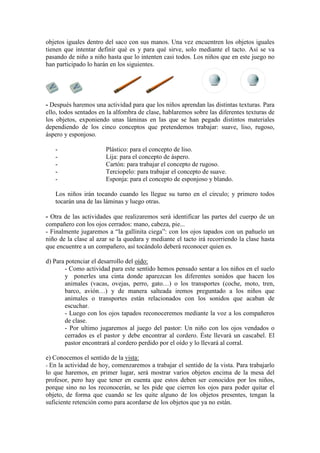 objetos iguales dentro del saco con sus manos. Una vez encuentren los objetos iguales
tienen que intentar definir qué es y para qué sirve, solo mediante el tacto. Así se va
pasando de niño a niño hasta que lo intenten casi todos. Los niños que en este juego no
han participado lo harán en los siguientes.
- Después haremos una actividad para que los niños aprendan las distintas texturas. Para
ello, todos sentados en la alfombra de clase, hablaremos sobre las diferentes texturas de
los objetos, exponiendo unas láminas en las que se han pegado distintos materiales
dependiendo de los cinco conceptos que pretendemos trabajar: suave, liso, rugoso,
áspero y esponjoso.
- Plástico: para el concepto de liso.
- Lija: para el concepto de áspero.
- Cartón: para trabajar el concepto de rugoso.
- Terciopelo: para trabajar el concepto de suave.
- Esponja: para el concepto de esponjoso y blando.
Los niños irán tocando cuando les llegue su turno en el círculo; y primero todos
tocarán una de las láminas y luego otras.
- Otra de las actividades que realizaremos será identificar las partes del cuerpo de un
compañero con los ojos cerrados: mano, cabeza, pie...
- Finalmente jugaremos a “la gallinita ciega”: con los ojos tapados con un pañuelo un
niño de la clase al azar se la quedara y mediante el tacto irá recorriendo la clase hasta
que encuentre a un compañero, así tocándolo deberá reconocer quien es.
d) Para potenciar el desarrollo del oído:
- Como actividad para este sentido hemos pensado sentar a los niños en el suelo
y ponerles una cinta donde aparezcan los diferentes sonidos que hacen los
animales (vacas, ovejas, perro, gato…) o los transportes (coche, moto, tren,
barco, avión…) y de manera salteada iremos preguntado a los niños que
animales o transportes están relacionados con los sonidos que acaban de
escuchar.
- Luego con los ojos tapados reconoceremos mediante la voz a los compañeros
de clase.
- Por ultimo jugaremos al juego del pastor: Un niño con los ojos vendados o
cerrados es el pastor y debe encontrar al cordero. Éste llevará un cascabel. El
pastor encontrará al cordero perdido por el oído y lo llevará al corral.
e) Conocemos el sentido de la vista:
- En la actividad de hoy, comenzaremos a trabajar el sentido de la vista. Para trabajarlo
lo que haremos, en primer lugar, será mostrar varios objetos encima de la mesa del
profesor, pero hay que tener en cuenta que estos deben ser conocidos por los niños,
porque sino no los reconocerán, se les pide que cierren los ojos para poder quitar el
objeto, de forma que cuando se les quite alguno de los objetos presentes, tengan la
suficiente retención como para acordarse de los objetos que ya no están.
 