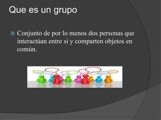 Que es un grupo
 Conjunto de por lo menos dos personas que
interactúan entre si y comparten objetos en
común.
 
