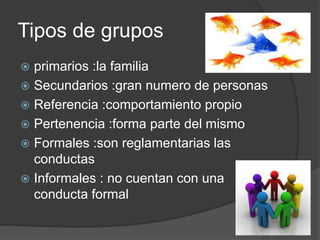 Tipos de grupos
 primarios :la familia
 Secundarios :gran numero de personas
 Referencia :comportamiento propio
 Pertenencia :forma parte del mismo
 Formales :son reglamentarias las
conductas
 Informales : no cuentan con una
conducta formal
 
