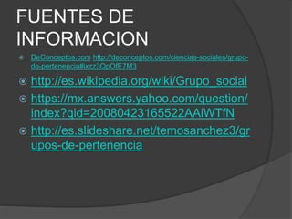 FUENTES DE
INFORMACION
 DeConceptos.com http://deconceptos.com/ciencias-sociales/grupo-
de-pertenencia#ixzz3QpOfE7M3
 http://es.wikipedia.org/wiki/Grupo_social
 https://mx.answers.yahoo.com/question/
index?qid=20080423165522AAiWTfN
 http://es.slideshare.net/temosanchez3/gr
upos-de-pertenencia
 