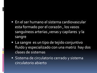  En el ser humano el sistema cardiovascular
  esta formado por el corazón , los vasos
  sanguíneos arterias ,venas y capilares y la
  sangre
 La sangre es un tipo de tejido conjuntivo
  fluido y especializado con una matriz hay dos
  clases de sistemas
 Sistema de circulatorio cerrado y sistema
  circulatorio abierto
 