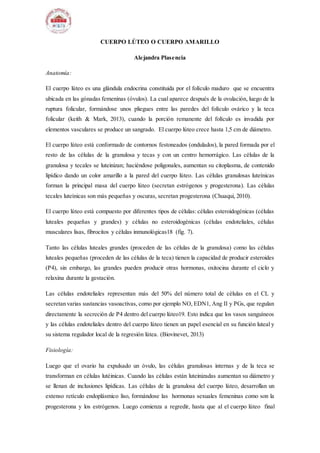 CUERPO LÚTEO O CUERPO AMARILLO
Alejandra Plasencia
Anatomía:
El cuerpo lúteo es una glándula endocrina constituida por el folículo maduro que se encuentra
ubicada en las gónadas femeninas (óvulos). La cual aparece después de la ovulación, luego de la
ruptura folicular, formándose unos pliegues entre las paredes del folículo ovárico y la teca
folicular (keith & Mark, 2013), cuando la porción remanente del folículo es invadida por
elementos vasculares se produce un sangrado. El cuerpo lúteo crece hasta 1,5 cm de diámetro.
El cuerpo lúteo está conformado de contornos festoneados (ondulados), la pared formada por el
resto de las células de la granulosa y tecas y con un centro hemorrágico. Las células de la
granulosa y tecales se luteinizan; haciéndose poligonales, aumentan su citoplasma, de contenido
lipídico dando un color amarillo a la pared del cuerpo lúteo. Las células granulosas luteínicas
forman la principal masa del cuerpo lúteo (secretan estrógenos y progesterona). Las células
tecales luteínicas son más pequeñas y oscuras, secretan progesterona (Chuaqui, 2010).
El cuerpo lúteo está compuesto por diferentes tipos de células: células esteroidogénicas (células
luteales pequeñas y grandes) y células no esteroidogénicas (células endoteliales, células
musculares lisas, fibrocitos y células inmunológicas18 (fig. 7).
Tanto las células luteales grandes (proceden de las células de la granulosa) como las células
luteales pequeñas (proceden de las células de la teca) tienen la capacidad de producir esteroides
(P4), sin embargo, las grandes pueden producir otras hormonas, oxitocina durante el ciclo y
relaxina durante la gestación.
Las células endoteliales representan más del 50% del número total de células en el CL y
secretan varias sustancias vasoactivas, como por ejemplo NO, EDN1, Ang II y PGs, que regulan
directamente la secreción de P4 dentro del cuerpo lúteo19. Esto indica que los vasos sanguíneos
y las células endoteliales dentro del cuerpo lúteo tienen un papel esencial en su función luteal y
su sistema regulador local de la regresión lútea. (Biovinevet, 2013)
Fisiología:
Luego que el ovario ha expulsado un óvulo, las células granulosas internas y de la teca se
transforman en células lutéinicas. Cuando las células están luteinizadas aumentan su diámetro y
se llenan de inclusiones lipídicas. Las células de la granulosa del cuerpo lúteo, desarrollan un
extenso retículo endoplásmico liso, formándose las hormonas sexuales femeninas como son la
progesterona y los estrógenos. Luego comienza a regredir, hasta que al el cuerpo lúteo final
 