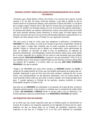 ANCIANO, PASTOR Y OBISPO SON USADOS INTERCAMBIABLEMENTE EN EL NUEVO
TESTAMENTO
"Enviando, pues, desde Mileto a Éfeso, hizo llamar a los ancianos de la iglesia. Cuando
vinieron a Él, les dijo: Por tanto, mirad por vosotros, y por todo el rebaño en que el
Espíritu Santo os ha puesto por obispos, para apacentar la iglesia del Señor, la cual ganó
por su propia sangre" (Hechos 20:17, 28). Aquí los mismos que son llamados ancianos en
el verso 17, también son llamados obispos en el en el versículo 28 y además exhortados a
ser pastores del rebaño. Los mejores comentaristas, nuevos y de antaño, están de acuerdo
que estos distintos términos tienen referencia al mismo cargo. Sin duda alguna estas
personas (ancianos del verso 17) son el verso 28 llamados (obispos) y especialmente si se
compara con otros pasajes como 1 Timoteo 3:1 y los siguientes versículos.
"Por esta causa te dejé en Creta, para que corrigieses lo deficiente, y establecieses
ANCIANOS en cada ciudad, así como yo te mandé; el que fuere irreprensible, marido de
una sola mujer, y tenga hijos creyentes que no estén acusados de disolución ni de
rebeldía. Porque es necesario que el obispo sea irreprensible, como administrador de
Dios; no soberbio, no iracundo, no dado al vino, no pendenciero, no codicioso de
ganancias deshonestas, sino hospedador, amante de lo bueno, sobrio, justo, santo, dueño
de sí mismo, retenedor de la palabra fiel tal como ha sido enseñada, para que también
pueda exhortar CON SANA ENSEÑANZA y convencer a los que contradicen" (Tito 1:5-9). Es
muy evidente que en este pasaje el apóstol Pablo usa los términos anciano y obispo debe
ser maestro de la palabra; a lo menos, debe ser uno que CON SANA ENSEÑANZA
CONVENZA a los que se oponen.
"Ruego a los ANCIANOS que están entre vosotros, yo ANCIANO también con ELLOS, y
testigo de los padecimientos de Cristo, que soy también participante de la gloria que ser·
revelada: Apacentad la grey de Dios que está entre vosotros, cuidando de ella, no por
fuerza, sino voluntariamente; no por ganancia deshonesta, sino con ánimo pronto; no
como teniendo señorío sobre los que están a vuestro cuidado, sino siendo ejemplos de la
grey. Y cuando aparezca el Príncipe de los pastores, vosotros recibiréis la corona
incorruptible de gloria" (1 Pedro 5:1-4)
Aquí otra vez los ANCIANOS son exhortados a ser pastores de la grey de Dios, y tomar el
obispado voluntariamente. Y por lo tanto, es evidente que en estimación de ambos Pablo
y Pedro. LOS ANCIANOS Y OBISPOS tenían el mismo cargo y era en referencia a las
mismas personas y que eran amonestadas a ser MAESTROS y PASTORES del rebaño.
LOS REQUISITOS PARA SER ANCIANO
Se ha dicho que hay ciertos requisitos para que un hombre pueda ser oficialmente un
anciano de la iglesia; son requisitos expuestos en las Sagradas Escrituras por los cuales
podemos ver que un obispo debe ser un hombre de cualidades superiores. Estos
requisitos se nos dan en 1 Timoteo 3:1-7 y en Tito 1:5-9. Notemos las cualidades
 