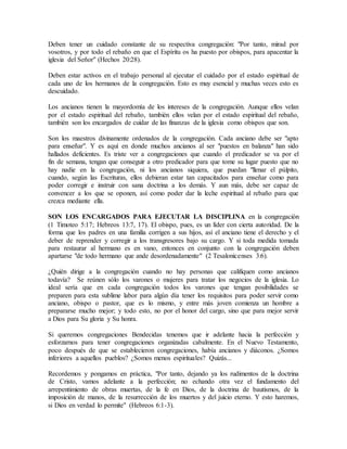 Deben tener un cuidado constante de su respectiva congregación: "Por tanto, mirad por
vosotros, y por todo el rebaño en que el Espíritu os ha puesto por obispos, para apacentar la
iglesia del Señor" (Hechos 20:28).
Deben estar activos en el trabajo personal al ejecutar el cuidado por el estado espiritual de
cada uno de los hermanos de la congregación. Esto es muy esencial y muchas veces esto es
descuidado.
Los ancianos tienen la mayordomía de los intereses de la congregación. Aunque ellos velan
por el estado espiritual del rebaño, también ellos velan por el estado espiritual del rebaño,
también son los encargados de cuidar de las finanzas de la iglesia como obispos que son.
Son los maestros divinamente ordenados de la congregación. Cada anciano debe ser "apto
para enseñar". Y es aquí en donde muchos ancianos al ser "puestos en balanza" han sido
hallados deficientes. Es triste ver a congregaciones que cuando el predicador se va por el
fin de semana, tengan que conseguir a otro predicador para que tome su lugar puesto que no
hay nadie en la congregación, ni los ancianos siquiera, que puedan "llenar el púlpito,
cuando, según las Escrituras, ellos debieran estar tan capacitados para enseñar como para
poder corregir e instruir con sana doctrina a los demás. Y aun más, debe ser capaz de
convencer a los que se oponen, así como poder dar la leche espiritual al rebaño para que
crezca mediante ella.
SON LOS ENCARGADOS PARA EJECUTAR LA DISCIPLINA en la congregación
(1 Timoteo 5:17; Hebreos 13:7, 17). El obispo, pues, es un líder con cierta autoridad. De la
forma que los padres en una familia corrigen a sus hijos, así el anciano tiene el derecho y el
deber de reprender y corregir a los transgresores bajo su cargo. Y si toda medida tomada
para restaurar al hermano es en vano, entonces en conjunto con la congregación deben
apartarse "de todo hermano que ande desordenadamente" (2 Tesalonicenses 3:6).
¿Quién dirige a la congregación cuando no hay personas que califiquen como ancianos
todavía? Se reúnen sólo los varones o mujeres para tratar los negocios de la iglesia. Lo
ideal sería que en cada congregación todos los varones que tengan posibilidades se
preparen para esta sublime labor para algún día tener los requisitos para poder servir como
anciano, obispo o pastor, que es lo mismo, y entre más joven comienza un hombre a
prepararse mucho mejor; y todo esto, no por el honor del cargo, sino que para mejor servir
a Dios para Su gloria y Su honra.
Si queremos congregaciones Bendecidas tenemos que ir adelante hacia la perfección y
esforzarnos para tener congregaciones organizadas cabalmente. En el Nuevo Testamento,
poco después de que se establecieron congregaciones, había ancianos y diáconos. ¿Somos
inferiores a aquellos pueblos? ¿Somos menos espirituales? Quizás...
Recordemos y pongamos en práctica, "Por tanto, dejando ya los rudimentos de la doctrina
de Cristo, vamos adelante a la perfección; no echando otra vez el fundamento del
arrepentimiento de obras muertas, de la fe en Dios, de la doctrina de bautismos, de la
imposición de manos, de la resurrección de los muertos y del juicio eterno. Y esto haremos,
si Dios en verdad lo permite" (Hebreos 6:1-3).
 
