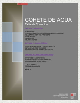 COHETE DE AGUA
Tabla de Contenido
CAPITULO I - PROBLEMA
1. PROBLEMA
1.1 PLANTEAMIENTO Y FORMULACION DEL PROBLEMA
1.2 JUSTIFICACIÓN DEL PROYECTO
1.3 OBJETIVOS
1.4 ALCANCE
1.5LIMITACIONES
CAPITULO II – MARCO TEÓRICO
2.1 ANTECEDENTES DE LA INVESTIGACIÓN
2.2FUNDAMENTOS TEÓRICOS
2.3 DEFINICIÓN DE TÉRMINOS BÁSICOS
CAPITULO III – MARCO METODOLOGICO
3.1 TIPO DE INVESTIGACIÓN
3.2 PROCEDIMIENTO EXPERIMENTAL
3.3 ANALISIS DE RESULTADOS
CONCLUSIONES
RECOMENDACIONES
ANEXOS
2013
OSWALDOECCI
FISICA TERMODINAMICA
02/04/2013
 
