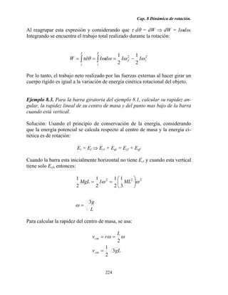Cap. 8 Dinámica de rotación.
224
Al reagrupar esta expresión y considerando que τ dθ = dW ⇒ dW = Iωdω.
Integrando se encuentra el trabajo total realizado durante la rotación:
22
2
1
2
1
if
f
i
f
i
IIdIdW ωωωωθτ −=== ∫∫
Por lo tanto, el trabajo neto realizado por las fuerzas externas al hacer girar un
cuerpo rígido es igual a la variación de energía cinética rotacional del objeto.
Ejemplo 8.3. Para la barra giratoria del ejemplo 8.1, calcular su rapidez an-
gular, la rapidez lineal de su centro de masa y del punto mas bajo de la barra
cuando está vertical.
Solución: Usando el principio de conservación de la energía, considerando
que la energía potencial se calcula respecto al centro de masa y la energía ci-
nética es de rotación:
Ei = Ef ⇒ Eci + Egi = Ecf + Egf
Cuando la barra esta inicialmente horizontal no tiene Eci y cuando esta vertical
tiene solo Ecf, entonces:
L
g
MLIMgL
3
3
1
2
1
2
1
2
1 222
=
⎟
⎠
⎞
⎜
⎝
⎛
==
ω
ωω
Para calcular la rapidez del centro de masa, se usa:
gLv
L
rv
cm
cm
3
2
1
2
=
== ωω
 