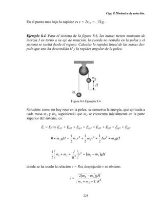 Cap. 8 Dinámica de rotación.
225
En el punto mas bajo la rapidez es v = 2vcm = Lg3 .
Ejemplo 8.4. Para el sistema de la figura 8.6, las masas tienen momento de
inercia I en torno a su eje de rotación, la cuerda no resbala en la polea y el
sistema se suelta desde el reposo. Calcular la rapidez lineal de las masas des-
pués que una ha descendido H y la rapidez angular de la polea.
Figura 8.6 Ejemplo 8.4
Solución: como no hay roce en la polea, se conserva la energía, que aplicada a
cada masa m1 y m2, suponiendo que m2 se encuentra inicialmente en la parte
superior del sistema, es:
Ei = Ef ⇒ Eci1 + Eci2 + Egi1 + Egi2 = Ecf1 + Ecf2 + Egf1 + Egf2
( )gHmmv
R
I
mm
gHmIvmvmgHm
12
2
221
1
22
2
2
12
2
1
2
1
2
1
2
1
0
−=⎟
⎠
⎞
⎜
⎝
⎛
++
+++=+ ω
donde se ha usado la relación v = Rω, despejando v se obtiene:
( )
2
21
122
RImm
gHmm
v
++
−
=
 