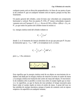 Cap. 8 Dinámica de rotación.
227
cualquier punto está en dirección perpendicular a la línea de ese punto al pun-
to de contacto P, que en cualquier instante está en reposo, porque no hay des-
lizamiento.
Un punto general del cilindro, como Q tiene una velocidad con componente
horizontal y vertical. Pero los puntos P, CM y P’ tienen velocidades respecti-
vamente cero en P porque R =0, vcm= Rω en el CM y (2R)ω =2(Rω) = 2νcm en
P’, ya que todos los puntos del cilindro tienen la misma ω.
La energía cinética total del cilindro rodante es
2
2
1
ωPc IE =
donde IP es el momento de inercia alrededor de un eje que pasa por P. Se pue-
de demostrar que Ip = Icm + MR2
y al reemplazar en Ec se tiene:
222
2
1
2
1
ωω MRIE cmc += ,
pero vcm= Rω, entonces:
22
2
1
2
1
cmcmc MvIE += ω
(8.3)
Esto significa que la energía cinética total de un objeto en movimiento de ro-
dadura está dada por la energía cinética de rotación en torno al centro de masa
y la energía cinética de traslación del centro de masa del objeto. El movimien-
to de rodadura sólo es posible si existe roce entre el cuerpo rígido que se mue-
ve y la superficie, ya que la fuerza de roce produce el torque necesario para
hacer rodar el cuerpo rígido en torno al centro de masa. A pesar del roce no
hay pérdida de energía mecánica, porque el punto de contacto está en reposo
respecto a la superficie en cualquier instante.
 
