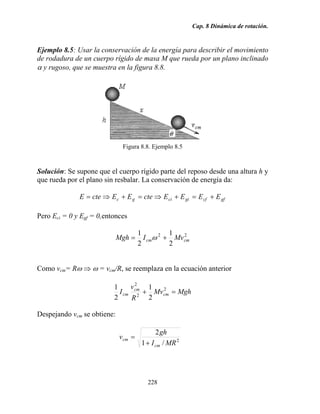 Cap. 8 Dinámica de rotación.
228
Ejemplo 8.5: Usar la conservación de la energía para describir el movimiento
de rodadura de un cuerpo rígido de masa M que rueda por un plano inclinado
α y rugoso, que se muestra en la figura 8.8.
Figura 8.8. Ejemplo 8.5
Solución: Se supone que el cuerpo rígido parte del reposo desde una altura h y
que rueda por el plano sin resbalar. La conservación de energía da:
gfcfgicigc EEEEcteEEcteE +=+⇒=+⇒=
Pero Eci = 0 y Egf = 0,entonces
22
2
1
2
1
cmcm MvIMgh += ω
Como vcm= Rω ⇒ ω = vcm/R, se reemplaza en la ecuación anterior
MghMv
R
v
I cm
cm
cm =+ 2
2
2
2
1
2
1
Despejando vcm se obtiene:
2
/1
2
MRI
gh
v
cm
cm
+
=
 