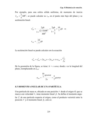 Cap. 8 Dinámica de rotación.
229
Por ejemplo, para una esfera sólida uniforme, de momento de inercia
2
5
2
MRIcm = , se puede calcular su vcm en el punto más bajo del plano y su
aceleración lineal.
ghv
gh
gh
MR
MR
gh
v
cm
cm
7
10
7
10
5
2
1
2
)5/2(
1
2
2
2
2
=
⇒=
+
=
+
=
La aceleración lineal se puede calcular con la ecuación
x2
v
axa2xa2vv
2
cm
cmcmcm
2
icm
2
cm =⇒=+=
De la geometría de la figura, se tiene: h = x senα, donde x es la longitud del
plano, reemplazando en acm:
α
α
gsen
x
gxsen
acm
7
5
2
7
10
==
8.5 MOMENTO ANGULAR DE UNA PARTÍCULA.
Una partícula de masa m, ubicada en una posición r
r
desde el origen O, que se
mueve con velocidad v
r
, tiene momento lineal p
r
. Se define el momento angu-
lar L
r
de una partícula respecto al origen, como el producto vectorial entre la
posición r
r
y el momento lineal p
r
, esto es:
 