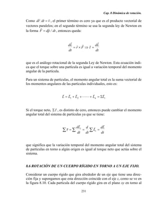 Cap. 8 Dinámica de rotación.
231
Como vdtrd
vr
= , el primer término es cero ya que es el producto vectorial de
vectores paralelos; en el segundo término se usa la segunda ley de Newton en
la forma dt/pdF
rr
= , entonces queda:
dt
Ld
Fr
dt
Ld
r
rrr
r
=⇒×= τ
que es el análogo rotacional de la segunda Ley de Newton. Esta ecuación indi-
ca que el torque sobre una partícula es igual a variación temporal del momento
angular de la partícula.
Para un sistema de partículas, el momento angular total es la suma vectorial de
los momentos angulares de las partículas individuales, esto es:
in LLLLL
rr
LL
rrr
Σ=+++= 21
Si el torque neto, τ
r
Σ , es distinto de cero, entonces puede cambiar el momento
angular total del sistema de partículas ya que se tiene:
dt
Ld
L
dt
d
dt
Ld
i
i
r
r
r
r
=== ∑∑∑τ
que significa que la variación temporal del momento angular total del sistema
de partículas en torno a algún origen es igual al torque neto que actúa sobre el
sistema.
8.6 ROTACIÓN DE UN CUERPO RÍGIDO EN TORNO A UN EJE FIJO.
Considerar un cuerpo rígido que gira alrededor de un eje que tiene una direc-
ción fija y supongamos que esta dirección coincide con el eje z, como se ve en
la figura 8.10. Cada partícula del cuerpo rígido gira en el plano xy en torno al
 