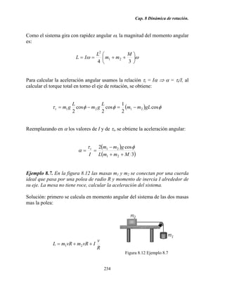 Cap. 8 Dinámica de rotación.
234
Como el sistema gira con rapidez angular ω, la magnitud del momento angular
es:
ωω ⎟
⎠
⎞
⎜
⎝
⎛
++==
34
21
2
M
mm
L
IL
Para calcular la aceleración angular usamos la relación τt = Iα ⇒ α = τt/I, al
calcular el torque total en torno el eje de rotación, se obtiene:
( ) φφφτ cos
2
1
cos
2
cos
2
2121 gLmm
L
gm
L
gmt −=−=
Reemplazando en α los valores de I y de τt, se obtiene la aceleración angular:
( )
( )3
cos2
21
21
MmmL
gmm
I
t
++
−
==
φτ
α
Ejemplo 8.7. En la figura 8.12 las masas m1 y m2 se conectan por una cuerda
ideal que pasa por una polea de radio R y momento de inercia I alrededor de
su eje. La mesa no tiene roce, calcular la aceleración del sistema.
Solución: primero se calcula en momento angular del sistema de las dos masas
mas la polea:
R
v
IvRmvRmL ++= 21
Figura 8.12 Ejemplo 8.7
 