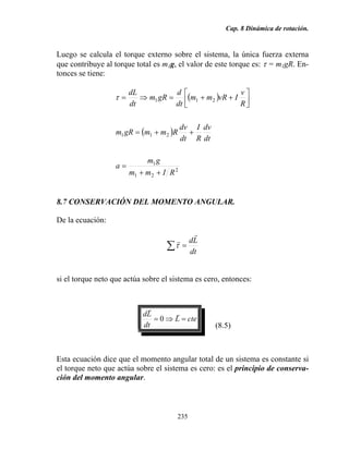 Cap. 8 Dinámica de rotación.
235
Luego se calcula el torque externo sobre el sistema, la única fuerza externa
que contribuye al torque total es m1g, el valor de este torque es: τ = m1gR. En-
tonces se tiene:
( )
( )
2
21
1
211
211
RImm
gm
a
dt
dv
R
I
dt
dv
RmmgRm
R
v
IvRmm
dt
d
gRm
dt
dL
++
=
++=
⎥⎦
⎤
⎢⎣
⎡
++=⇒=τ
8.7 CONSERVACIÓN DEL MOMENTO ANGULAR.
De la ecuación:
dt
Ld
r
r
=∑τ
si el torque neto que actúa sobre el sistema es cero, entonces:
cteL
dt
Ld
=⇒=
r
r
0
(8.5)
Esta ecuación dice que el momento angular total de un sistema es constante si
el torque neto que actúa sobre el sistema es cero: es el principio de conserva-
ción del momento angular.
 