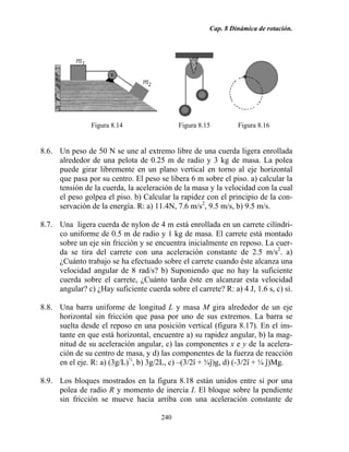 Cap. 8 Dinámica de rotación.
240
Figura 8.14 Figura 8.15 Figura 8.16
8.6. Un peso de 50 N se une al extremo libre de una cuerda ligera enrollada
alrededor de una pelota de 0.25 m de radio y 3 kg de masa. La polea
puede girar libremente en un plano vertical en torno al eje horizontal
que pasa por su centro. El peso se libera 6 m sobre el piso. a) calcular la
tensión de la cuerda, la aceleración de la masa y la velocidad con la cual
el peso golpea el piso. b) Calcular la rapidez con el principio de la con-
servación de la energía. R: a) 11.4N, 7.6 m/s2
, 9.5 m/s, b) 9.5 m/s.
8.7. Una ligera cuerda de nylon de 4 m está enrollada en un carrete cilíndri-
co uniforme de 0.5 m de radio y 1 kg de masa. El carrete está montado
sobre un eje sin fricción y se encuentra inicialmente en reposo. La cuer-
da se tira del carrete con una aceleración constante de 2.5 m/s2
. a)
¿Cuánto trabajo se ha efectuado sobre el carrete cuando éste alcanza una
velocidad angular de 8 rad/s? b) Suponiendo que no hay la suficiente
cuerda sobre el carrete, ¿Cuánto tarda éste en alcanzar esta velocidad
angular? c) ¿Hay suficiente cuerda sobre el carrete? R: a) 4 J, 1.6 s, c) sí.
8.8. Una barra uniforme de longitud L y masa M gira alrededor de un eje
horizontal sin fricción que pasa por uno de sus extremos. La barra se
suelta desde el reposo en una posición vertical (figura 8.17). En el ins-
tante en que está horizontal, encuentre a) su rapidez angular, b) la mag-
nitud de su aceleración angular, c) las componentes x e y de la acelera-
ción de su centro de masa, y d) las componentes de la fuerza de reacción
en el eje. R: a) (3g/L)½
, b) 3g/2L, c) –(3/2î + ¾ĵ)g, d) (-3/2î + ¼ ĵ)Mg.
8.9. Los bloques mostrados en la figura 8.18 están unidos entre si por una
polea de radio R y momento de inercia I. El bloque sobre la pendiente
sin fricción se mueve hacia arriba con una aceleración constante de
 
