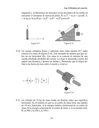 Cap. 8 Dinámica de rotación.
241
magnitud a. a) Determine las tensiones en las dos partes de la cuerda, b)
encuentre el momento de inercia de polea. R: a) T1 = m1(a + gsenθ), T2
= m2(g-a), b) m2R2
g/a - m1R2
- m2R2
- m1R2(
g/a)senθ.
Figura 8.17 Figura 8.18
8.10. Un carrete cilíndrico hueco y uniforme tiene radio interior R/2, radio
exterior R y masa M (figura 8.19). Está montado de manera que gira so-
bre un eje horizontal fijo. Una masa m se conecta al extremo de una
cuerda enrollada alrededor del carrete. La masa m desciende a partir del
reposo una distancia y durante un tiempo t. Demuestre que el torque de-
bido a las fuerza de roce entre el carrete y el eje es:
⎥
⎦
⎤
⎢
⎣
⎡
−⎟
⎠
⎞
⎜
⎝
⎛
−= 22
4
52
t
y
M
t
y
gmRτ
Figura 8.19
8.11. Un cilindro de 10 kg de masa rueda sin deslizar sobre una superficie
horizontal. En el instante en que se su centro de masa tiene una rapidez
de 10 m/s, determine: a) la energía cinética traslacional de su centro de
masa, b) la energía rotacional de su centro de masa, y c) su energía total.
R: a) 500 J, b) 250 J, c) 750 J.
 