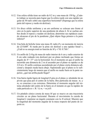 Cap. 8 Dinámica de rotación.
242
8.12. Una esfera sólida tiene un radio de 0.2 m y una masa de 150 kg. ¿Cuán-
to trabajo se necesita para lograr que la esfera ruede con una rapidez an-
gular de 50 rad/s sobre una superficie horizontal? (Suponga que la esfera
parte del reposo y rueda sin deslizar).
8.13. Un disco sólido uniforme y un aro uniforme se colocan uno frente al
otro en la parte superior de una pendiente de altura h. Si se sueltan am-
bos desde el reposo y ruedan sin deslizar, determine sus rapideces cuan-
do alcanzan el pie de la pendiente ¿Qué objeto llega primero a la parte
inferior?
8.14. Una bola de boliche tiene una masa M, radio R y un momento de inercia
de (2/5)MR2
. Si rueda por la pista sin deslizar a una rapidez lineal v,
¿Cuál es su energía total en función de M y v? R: 0.7Mv2
.
8.15. Un anillo de 2.4 kg de masa de radio interior de 6 cm y radio exterior de
8 cm sube rodando (sin deslizar) por un plano inclinado que forma un
ángulo de θ = 37° con la horizontal. En el momento en que el anillo ha
recorrido una distancia de 2 m al ascender por el plano su rapidez es de
2.8 m/s. El anillo continua ascendiendo por el plano cierta distancia adi-
cional y después rueda hacia abajo. Suponiendo que el plano es lo sufi-
cientemente largo de manera que el anillo no ruede fuera en la parte su-
perior, ¿qué tan arriba puede llegar?
8.16. Una barra rígida ligera de longitud D gira en el plano xy alrededor de un
pivote que pasa por el centro de la barra. Dos partículas de masas m1 y
m2 se conectan a sus extremos. Determine el momento angular del sis-
tema alrededor del centro de la barra en el instante en que la rapidez de
cada partícula es v. R: ½( m1 + m2)vD.
8.17. Un péndulo cónico consta de masa M que se mueve en una trayectoria
circular en un plano horizontal. Durante el movimiento la cuerda de
longitud L mantiene un ángulo constante con la θ vertical. Muestre que
la magnitud del momento angular de la masa respecto del punto de so-
porte es:
 