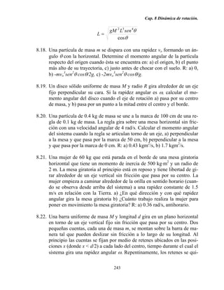 Cap. 8 Dinámica de rotación.
243
θ
θ
cos
432
senLgM
L =
8.18. Una partícula de masa m se dispara con una rapidez vo formando un án-
gulo θ con la horizontal. Determine el momento angular de la partícula
respecto del origen cuando ésta se encuentra en: a) el origen, b) el punto
más alto de su trayectoria, c) justo antes de chocar con el suelo. R: a) 0,
b) -mvo
3
sen2
θ cosθ/2g, c) -2mvo
3
sen2
θ cosθ/g.
8.19. Un disco sólido uniforme de masa M y radio R gira alrededor de un eje
fijo perpendicular su cara. Si la rapidez angular es ω, calcular el mo-
mento angular del disco cuando el eje de rotación a) pasa por su centro
de masa, y b) pasa por un punto a la mitad entre el centro y el borde.
8.20. Una partícula de 0.4 kg de masa se une a la marca de 100 cm de una re-
gla de 0.1 kg de masa. La regla gira sobre una mesa horizontal sin fric-
ción con una velocidad angular de 4 rad/s. Calcular el momento angular
del sistema cuando la regla se articulan torno de un eje, a) perpendicular
a la mesa y que pasa por la marca de 50 cm, b) perpendicular a la mesa
y que pasa por la marca de 0 cm. R: a) 0.43 kgm2
/s, b) 1.7 kgm2
/s.
8.21. Una mujer de 60 kg que está parada en el borde de una mesa giratoria
horizontal que tiene un momento de inercia de 500 kg⋅m2
y un radio de
2 m. La mesa giratoria al principio está en reposo y tiene libertad de gi-
rar alrededor de un eje vertical sin fricción que pasa por su centro. La
mujer empieza a caminar alrededor de la orilla en sentido horario (cuan-
do se observa desde arriba del sistema) a una rapidez constante de 1.5
m/s en relación con la Tierra. a) ¿En qué dirección y con qué rapidez
angular gira la mesa giratoria b) ¿Cuánto trabajo realiza la mujer para
poner en movimiento la mesa giratoria? R: a) 0.36 rad/s, antihorario.
8.22. Una barra uniforme de masa M y longitud d gira en un plano horizontal
en torno de un eje vertical fijo sin fricción que pasa por su centro. Dos
pequeñas cuentas, cada una de masa m, se montan sobre la barra de ma-
nera tal que pueden deslizar sin fricción a lo largo de su longitud. Al
principio las cuentas se fijan por medio de retenes ubicados en las posi-
ciones x (donde x < d/2) a cada lado del centro, tiempo durante el cual el
sistema gira una rapidez angular ω. Repentinamente, los retenes se qui-
 