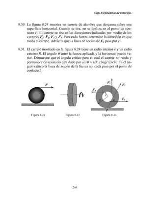 Cap. 8 Dinámica de rotación.
246
8.30. La figura 8.24 muestra un carrete de alambre que descansa sobre una
superficie horizontal. Cuando se tira, no se desliza en el punto de con-
tacto P. El carrete se tira en las direcciones indicadas por medio de los
vectores F1, F2, F3 y F4. Para cada fuerza determine la dirección en que
rueda el carrete. Advierta que la línea de acción de F2 pasa por P.
8.31. El carrete mostrado en la figura 8.24 tiene un radio interior r y un radio
externo R. El ángulo θ entre la fuerza aplicada y la horizontal puede va-
riar. Demuestre que el ángulo crítico para el cual el carrete no rueda y
permanece estacionario está dado por cosθ = r/R. (Sugerencia: En el án-
gulo crítico la línea de acción de la fuerza aplicada pasa por el punto de
contacto.)
Figura 8.22 Figura 8.23 Figura 8.24
 