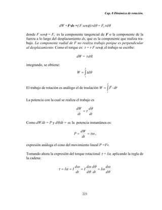 Cap. 8 Dinámica de rotación.
223
dW =F·ds =( F senφ) rdθ = Ft rdθ
donde F senφ = Ft es la componente tangencial de F o la componente de la
fuerza a lo largo del desplazamiento ds, que es la componente que realiza tra-
bajo. La componente radial de F no realiza trabajo porque es perpendicular
al desplazamiento. Como el torque es: τ = r F senφ, el trabajo se escribe:
dW = τ dθ,
integrando, se obtiene:
∫=
f
i
dW θτ
El trabajo de rotación es análogo el de traslación ∫ ⋅=
f
i
rdFW
rr
La potencia con la cual se realiza el trabajo es
dt
d
dt
dW θ
τ=
Como dW/dt = P y dθ/dt = ω, la potencia instantánea es:
τω==
dt
dW
P ,
expresión análoga el cono del movimiento lineal P =Fv.
Tomando ahora la expresión del torque rotacional τ = Iα, aplicando la regla de
la cadena:
θ
ω
ω
θ
θ
ωω
ατ
d
d
I
dt
d
d
d
I
dt
d
II ====
 