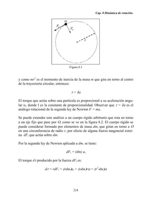 Cap. 8 Dinámica de rotación.
218
Figura 8.1
y como mr2
es el momento de inercia de la masa m que gira en torno al centro
de la trayectoria circular, entonces:
τ = Ια
El torque que actúa sobre una partícula es proporcional a su aceleración angu-
lar α, donde Ι es la constante de proporcionalidad. Observar que τ = Ια es el
análogo rotacional de la segunda ley de Newton F = ma.
Se puede extender este análisis a un cuerpo rígido arbitrario que rota en torno
a un eje fijo que pase por Ο, como se ve en la figura 8.2. El cuerpo rígido se
puede considerar formado por elementos de masa dm, que giran en torno a Ο
en una circunferencia de radio r, por efecto de alguna fuerza tangencial exter-
na dFt que actúa sobre dm.
Por la segunda ley de Newton aplicada a dm, se tiene:
dFt = (dm) at
El torque dτ producido por la fuerza dFt es:
dτ = rdFt = (rdm)at = (rdm)rα = (r2
dm)α
 
