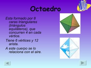 Octaedro Esta formado por 8 caras triangulares (triángulos equiláteros), que concurren 4 en cada vértice. Tiene 6 vértices y 12 arista. A este cuerpo se lo relaciona con el aire. 