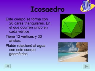 Icosaedro Este cuerpo se forma con 20 caras triangulares. En el que ocurren cinco en cada vértice Tiene 12 vértices y 30 aristas. Platón relacionó al agua con este cuerpo geométrico  