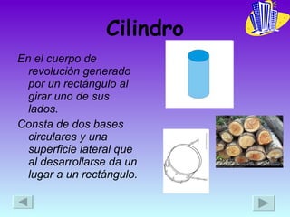 Cilindro En el cuerpo de revolución generado por un rectángulo al girar uno de sus lados. Consta de dos bases circulares y una superficie lateral que al desarrollarse da un lugar a un rectángulo. 
