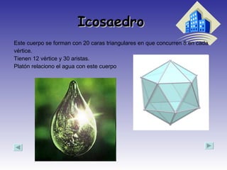Icosaedro  Este cuerpo se forman con 20 caras triangulares en que concurren 5 en cada vértice. Tienen 12 vértice y 30 aristas. Platón relaciono el agua con este cuerpo  