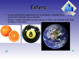 Esfera  Cuerpo geométrico engendrado por la revolución completa de un semicírculo alrededor de su diámetro  Existen variados ejemplos de este cuerpo; la Tierra, las naranjas y las bolas de billar y entre otros.  
