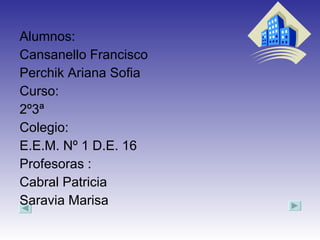 Alumnos: Cansanello Francisco Perchik Ariana Sofia Curso: 2º3ª  Colegio: E.E.M. Nº 1 D.E. 16  Profesoras : Cabral Patricia  Saravia Marisa  