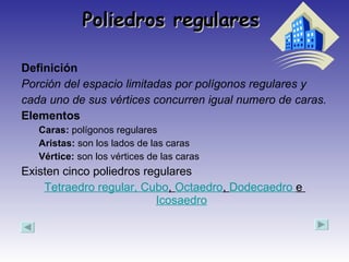 Poliedros regulares  Definición  Porción del espacio limitadas por polígonos regulares y cada uno de sus vértices concurren igual numero de caras. Elementos   Caras:  polígonos regulares  Aristas:  son los lados de las caras Vértice:  son los vértices de las caras  Existen cinco poliedros regulares Tetraedro regular , Cubo ,  Octaedro ,  Dodecaedro  e  Icosaedro 