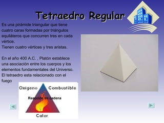 Tetraedro Regular  Es una pirámide triangular que tiene cuatro caras formadas por triángulos equiláteros que concurren tres en cada vértice. Tienen cuatro vértices y tres aristas. En el año 400 A.C. , Platón establece una asociación entre los cuerpos y los elementos fundamentales del Universo. El tetraedro esta relacionado con el fuego  