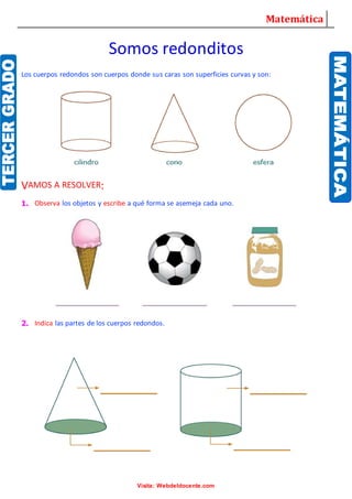 Matemática
Visita: Webdeldocente.com
Somos redonditos
Los cuerpos redondos son cuerpos donde sus caras son superficies curvas y son:
VAMOS A RESOLVER:
1. Observa los objetos y escribe a qué forma se asemeja cada uno.
2. Indica las partes de los cuerpos redondos.
