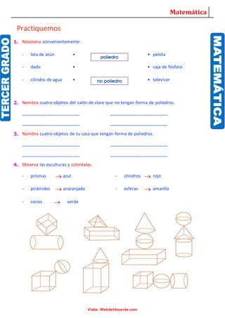 Matemática
Visita: Webdeldocente.com
Practiquemos
1. Relaciona convenientemente:
- lata de atún • • pelota
- dado • • caja de fósforo
- cilindro de agua • • televisor
2. Nombra cuatro objetos del salón de clase que no tengan forma de poliedros.
________________________ ________________________
________________________ ________________________
3. Nombra cuatro objetos de tu casa que tengan forma de poliedros.
________________________ ________________________
________________________ ________________________
4. Observa las esculturas y coloréalas.
- prismas azul - cilindros rojo
- pirámides anaranjado - esferas amarillo
- conos verde