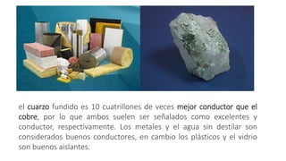 el cuarzo fundido es 10 cuatrillones de veces mejor conductor que el
cobre, por lo que ambos suelen ser señalados como excelentes y
conductor, respectivamente. Los metales y el agua sin destilar son
considerados buenos conductores, en cambio los plásticos y el vidrio
son buenos aislantes.
 